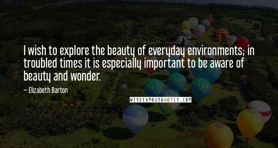 Elizabeth Barton Quotes: I wish to explore the beauty of everyday environments; in troubled times it is especially important to be aware of beauty and wonder.