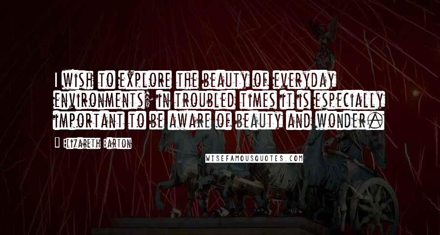 Elizabeth Barton Quotes: I wish to explore the beauty of everyday environments; in troubled times it is especially important to be aware of beauty and wonder.
