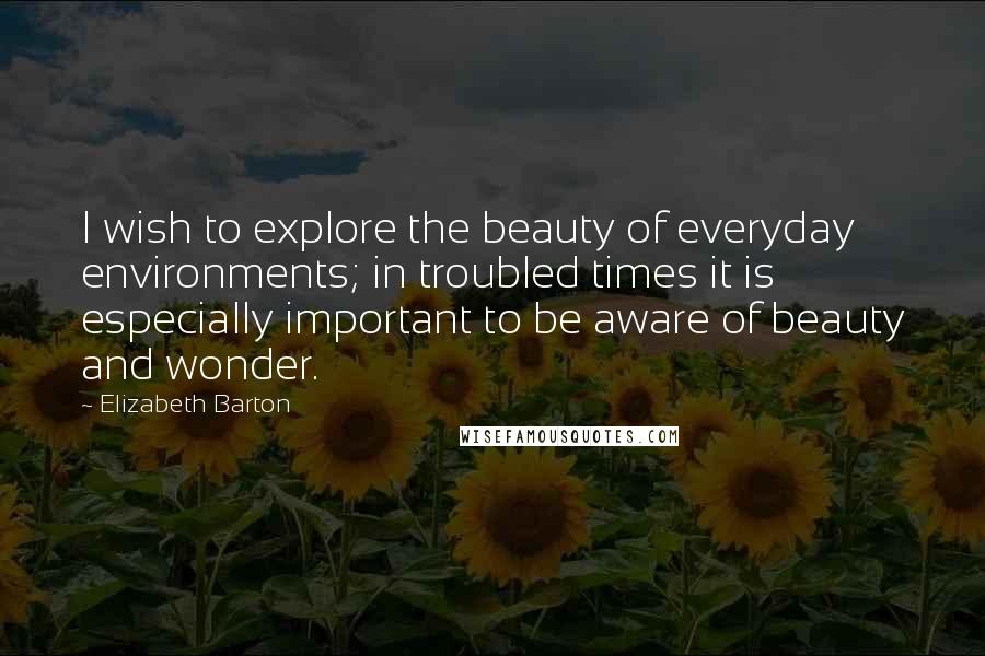 Elizabeth Barton Quotes: I wish to explore the beauty of everyday environments; in troubled times it is especially important to be aware of beauty and wonder.