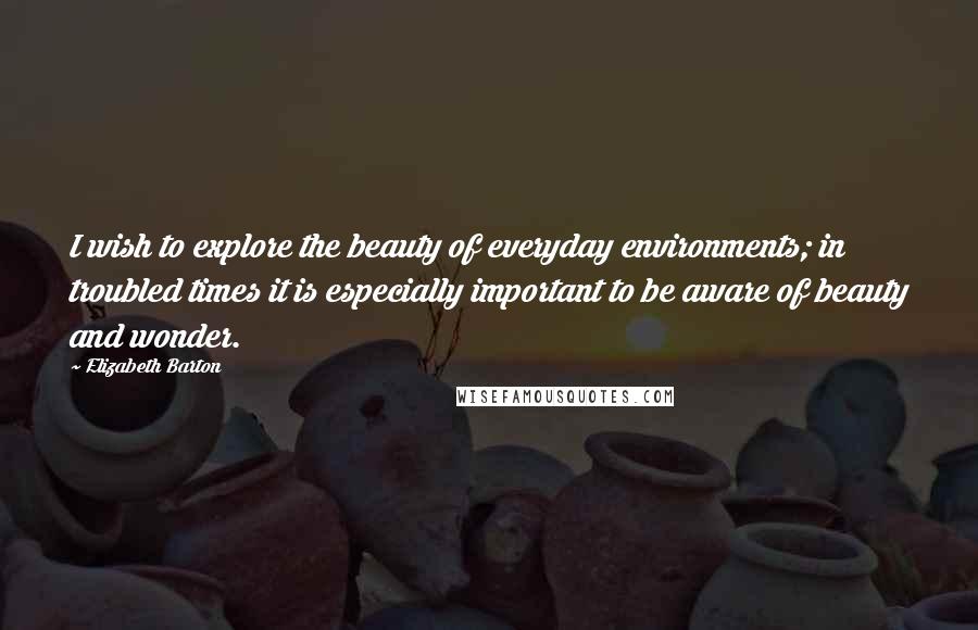 Elizabeth Barton Quotes: I wish to explore the beauty of everyday environments; in troubled times it is especially important to be aware of beauty and wonder.