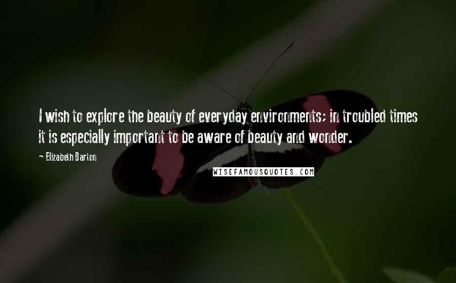 Elizabeth Barton Quotes: I wish to explore the beauty of everyday environments; in troubled times it is especially important to be aware of beauty and wonder.