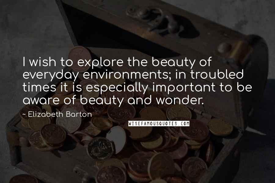 Elizabeth Barton Quotes: I wish to explore the beauty of everyday environments; in troubled times it is especially important to be aware of beauty and wonder.