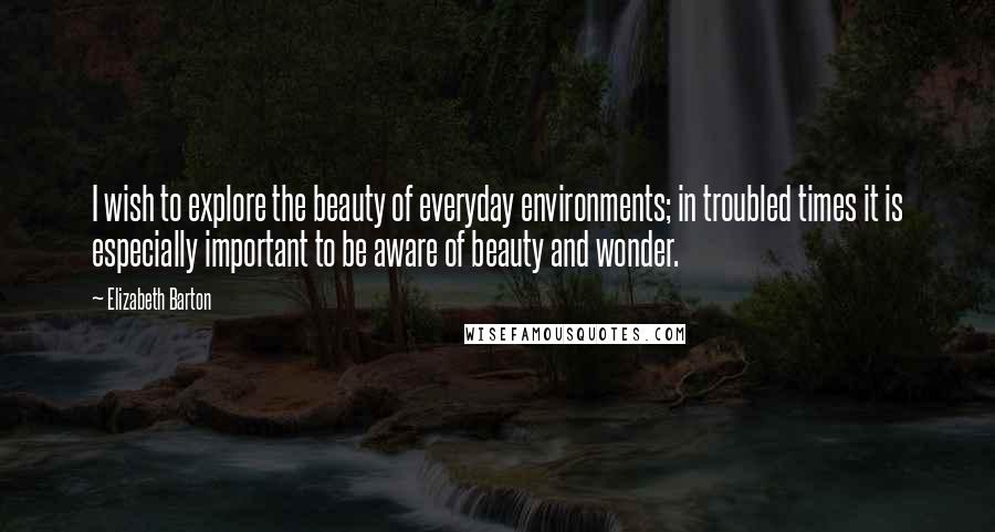 Elizabeth Barton Quotes: I wish to explore the beauty of everyday environments; in troubled times it is especially important to be aware of beauty and wonder.