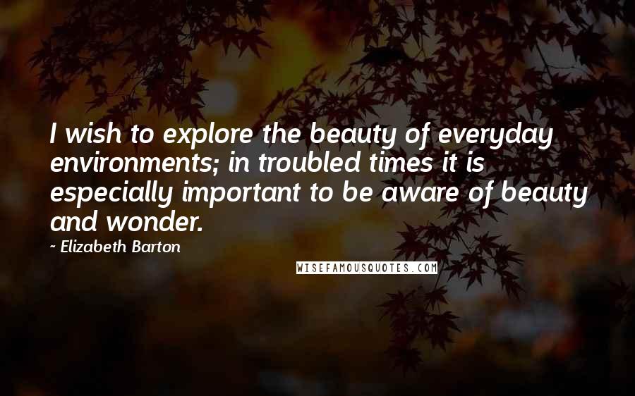 Elizabeth Barton Quotes: I wish to explore the beauty of everyday environments; in troubled times it is especially important to be aware of beauty and wonder.