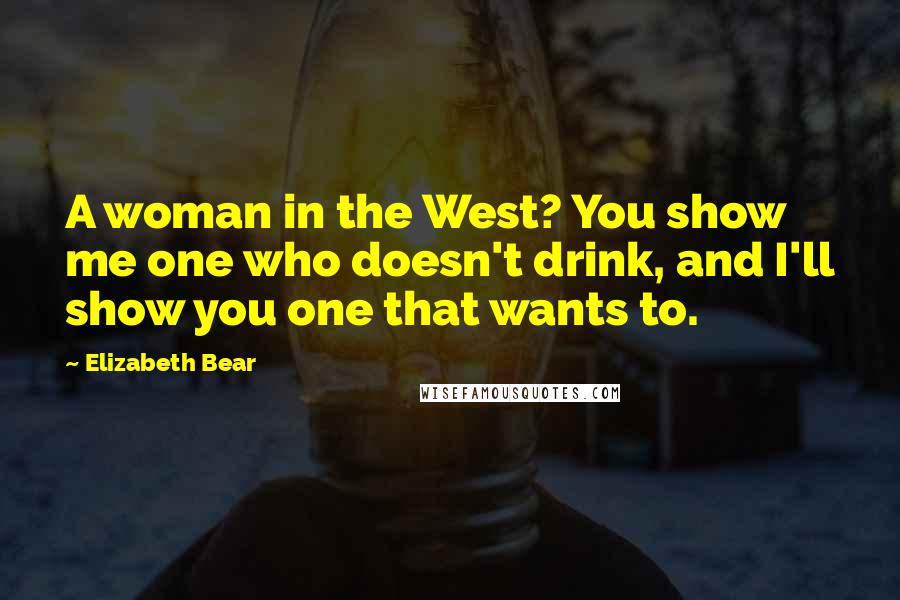Elizabeth Bear Quotes: A woman in the West? You show me one who doesn't drink, and I'll show you one that wants to.