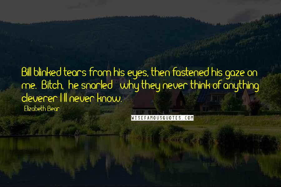 Elizabeth Bear Quotes: Bill blinked tears from his eyes, then fastened his gaze on me. "Bitch," he snarled - why they never think of anything cleverer I'll never know.