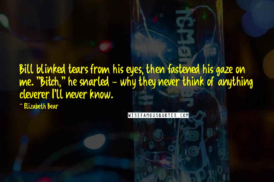 Elizabeth Bear Quotes: Bill blinked tears from his eyes, then fastened his gaze on me. "Bitch," he snarled - why they never think of anything cleverer I'll never know.