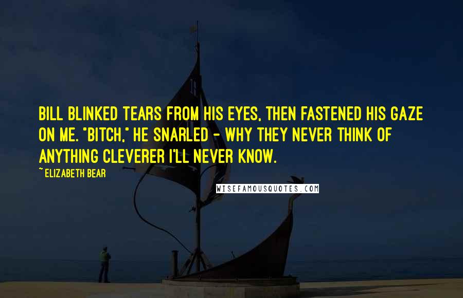 Elizabeth Bear Quotes: Bill blinked tears from his eyes, then fastened his gaze on me. "Bitch," he snarled - why they never think of anything cleverer I'll never know.