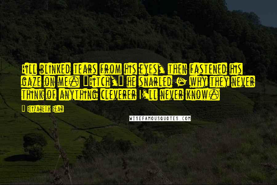 Elizabeth Bear Quotes: Bill blinked tears from his eyes, then fastened his gaze on me. "Bitch," he snarled - why they never think of anything cleverer I'll never know.