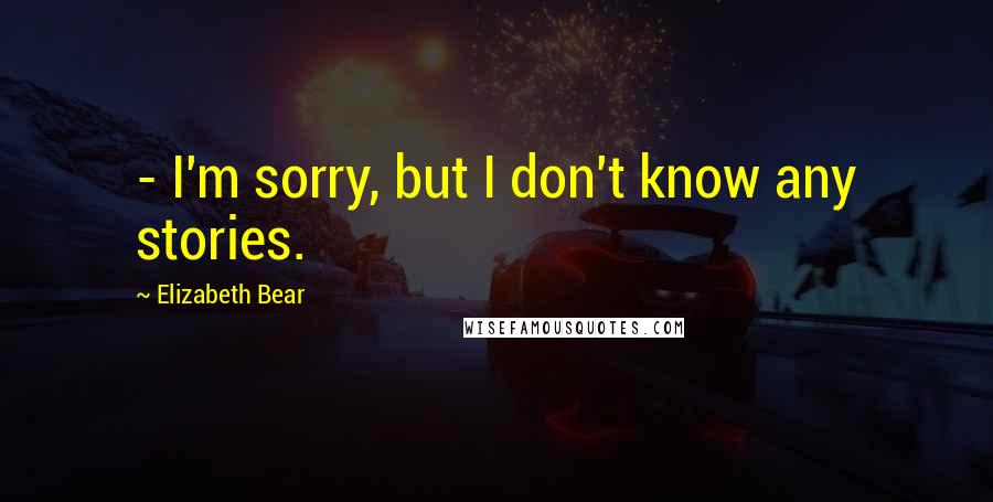 Elizabeth Bear Quotes:  - I'm sorry, but I don't know any stories.