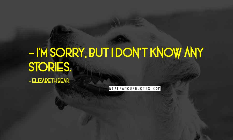 Elizabeth Bear Quotes: - I'm sorry, but I don't know any stories.
