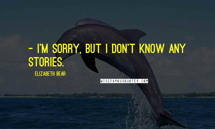 Elizabeth Bear Quotes:  - I'm sorry, but I don't know any stories.