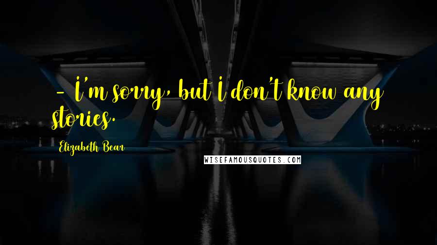 Elizabeth Bear Quotes:  - I'm sorry, but I don't know any stories.