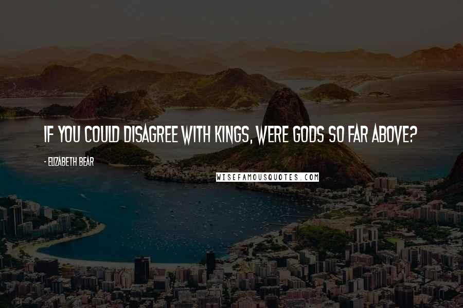 Elizabeth Bear Quotes: If you could disagree with kings, were gods so far above?