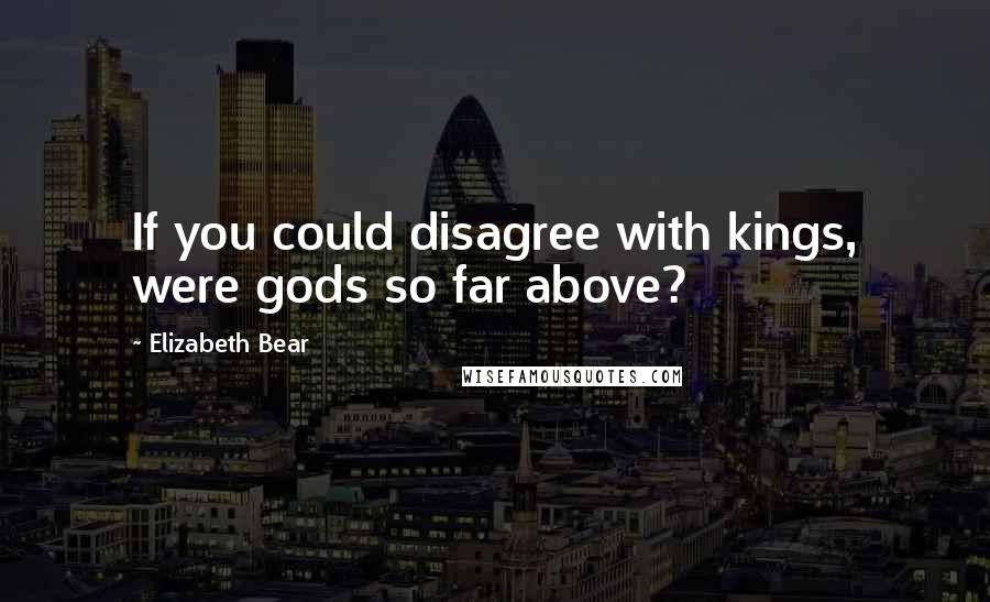 Elizabeth Bear Quotes: If you could disagree with kings, were gods so far above?