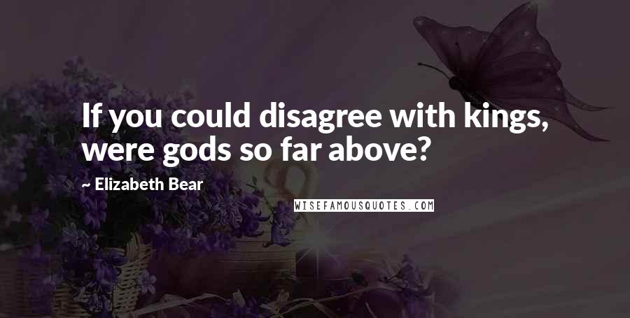 Elizabeth Bear Quotes: If you could disagree with kings, were gods so far above?