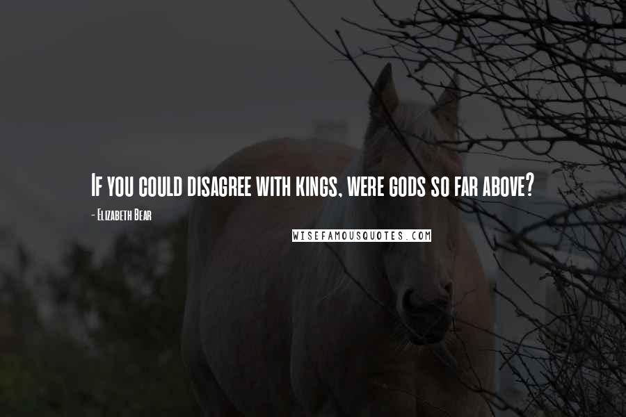 Elizabeth Bear Quotes: If you could disagree with kings, were gods so far above?