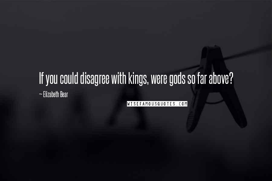 Elizabeth Bear Quotes: If you could disagree with kings, were gods so far above?