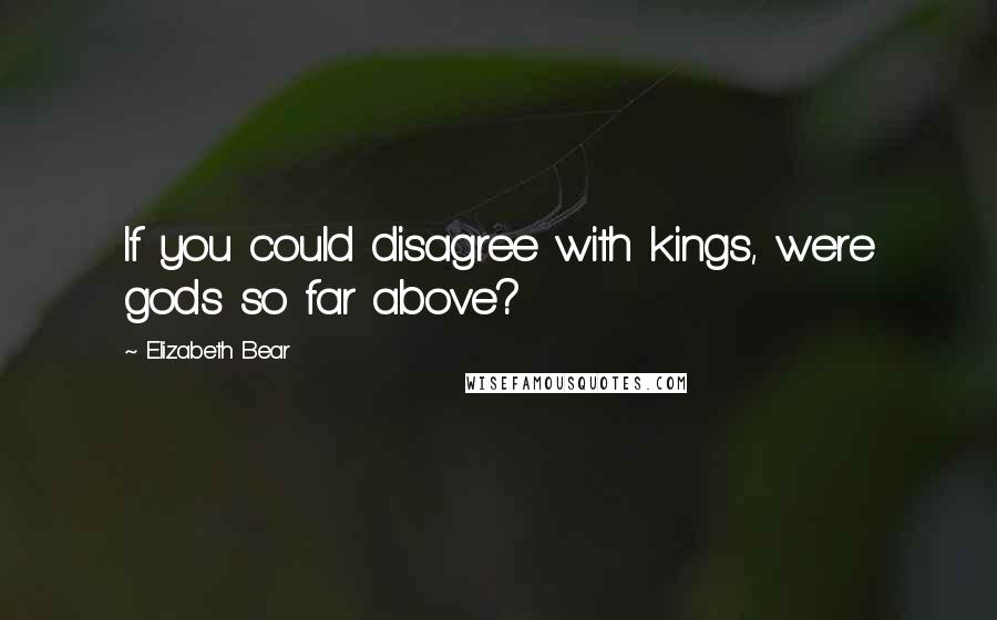 Elizabeth Bear Quotes: If you could disagree with kings, were gods so far above?