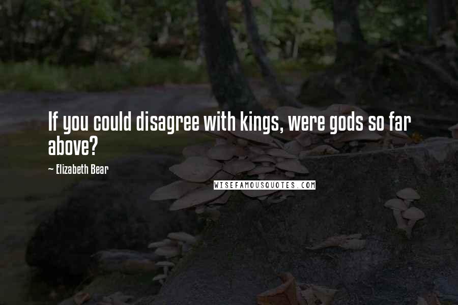 Elizabeth Bear Quotes: If you could disagree with kings, were gods so far above?