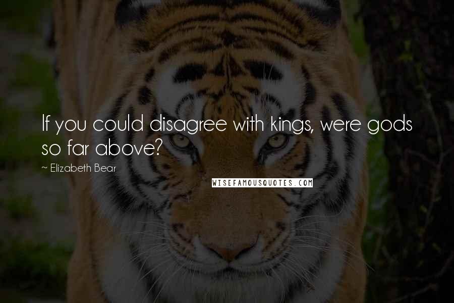 Elizabeth Bear Quotes: If you could disagree with kings, were gods so far above?