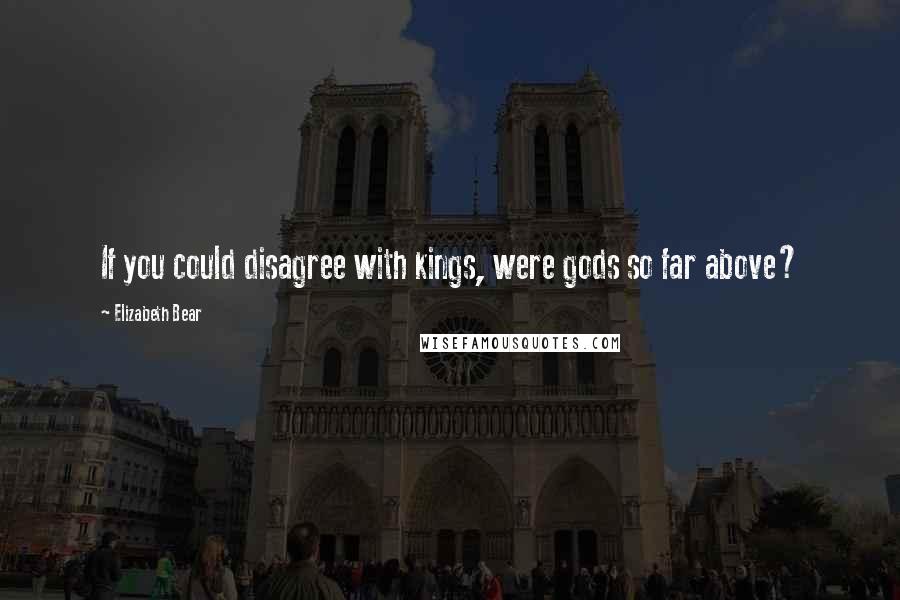 Elizabeth Bear Quotes: If you could disagree with kings, were gods so far above?