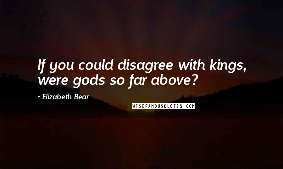 Elizabeth Bear Quotes: If you could disagree with kings, were gods so far above?