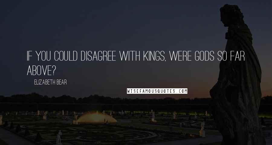 Elizabeth Bear Quotes: If you could disagree with kings, were gods so far above?