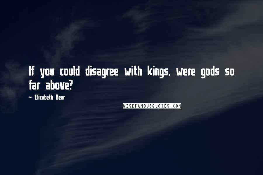 Elizabeth Bear Quotes: If you could disagree with kings, were gods so far above?