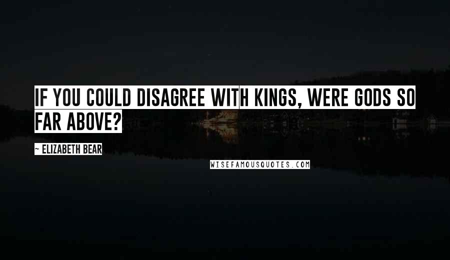 Elizabeth Bear Quotes: If you could disagree with kings, were gods so far above?