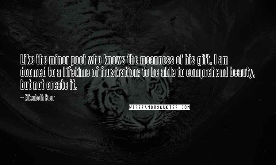Elizabeth Bear Quotes: Like the minor poet who knows the meanness of his gift, I am doomed to a lifetime of frustration: to be able to comprehend beauty, but not create it.