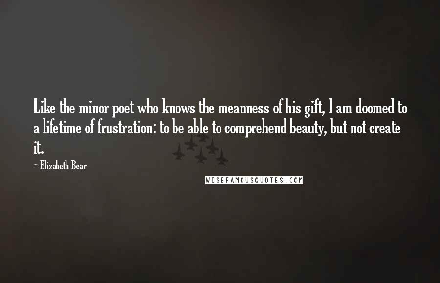 Elizabeth Bear Quotes: Like the minor poet who knows the meanness of his gift, I am doomed to a lifetime of frustration: to be able to comprehend beauty, but not create it.