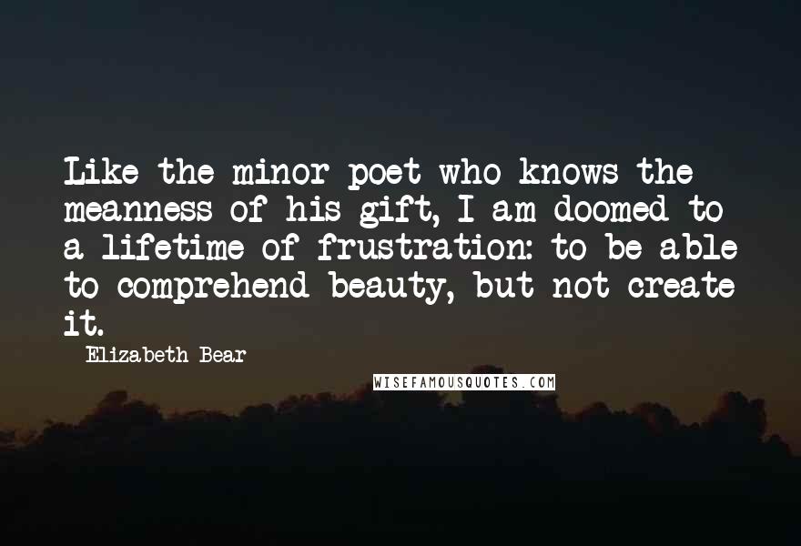 Elizabeth Bear Quotes: Like the minor poet who knows the meanness of his gift, I am doomed to a lifetime of frustration: to be able to comprehend beauty, but not create it.