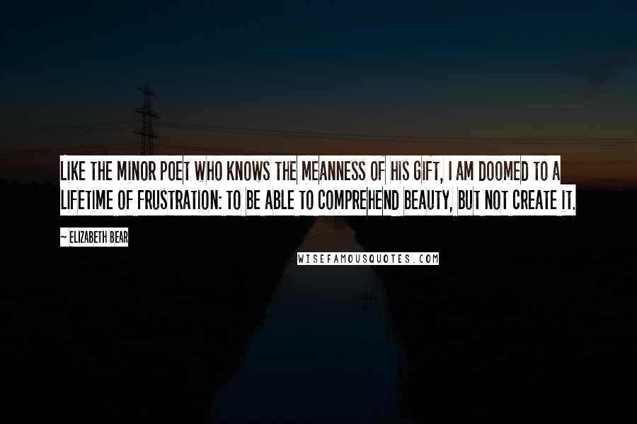 Elizabeth Bear Quotes: Like the minor poet who knows the meanness of his gift, I am doomed to a lifetime of frustration: to be able to comprehend beauty, but not create it.