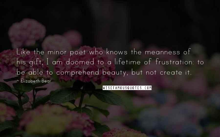 Elizabeth Bear Quotes: Like the minor poet who knows the meanness of his gift, I am doomed to a lifetime of frustration: to be able to comprehend beauty, but not create it.