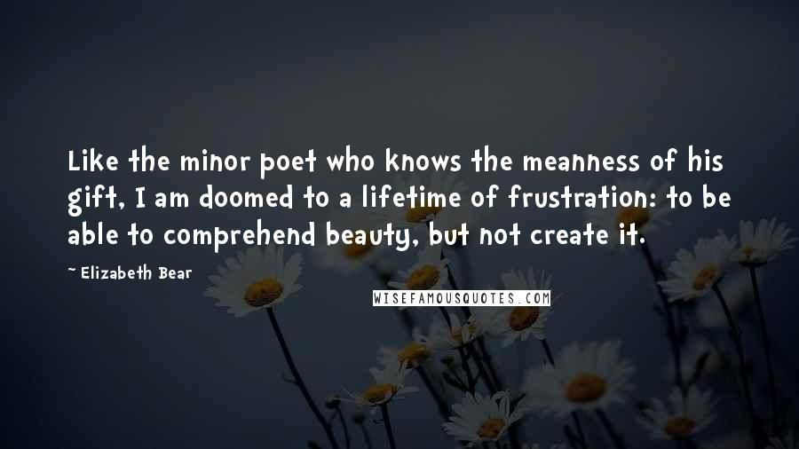 Elizabeth Bear Quotes: Like the minor poet who knows the meanness of his gift, I am doomed to a lifetime of frustration: to be able to comprehend beauty, but not create it.