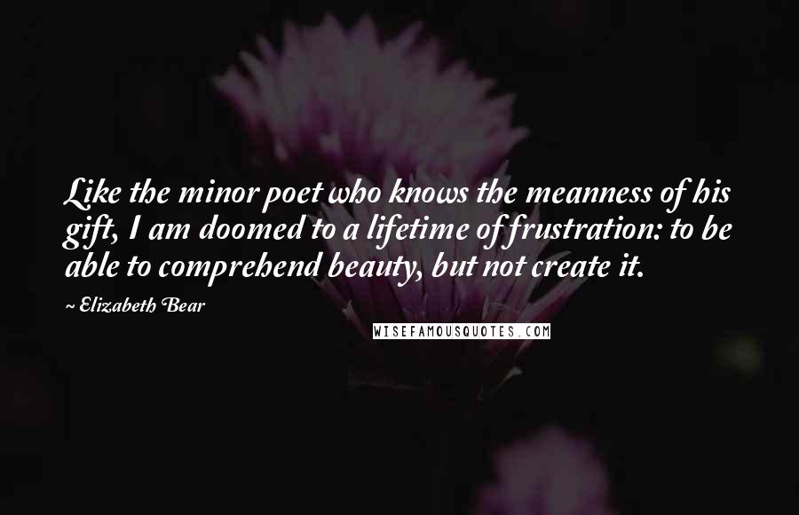Elizabeth Bear Quotes: Like the minor poet who knows the meanness of his gift, I am doomed to a lifetime of frustration: to be able to comprehend beauty, but not create it.