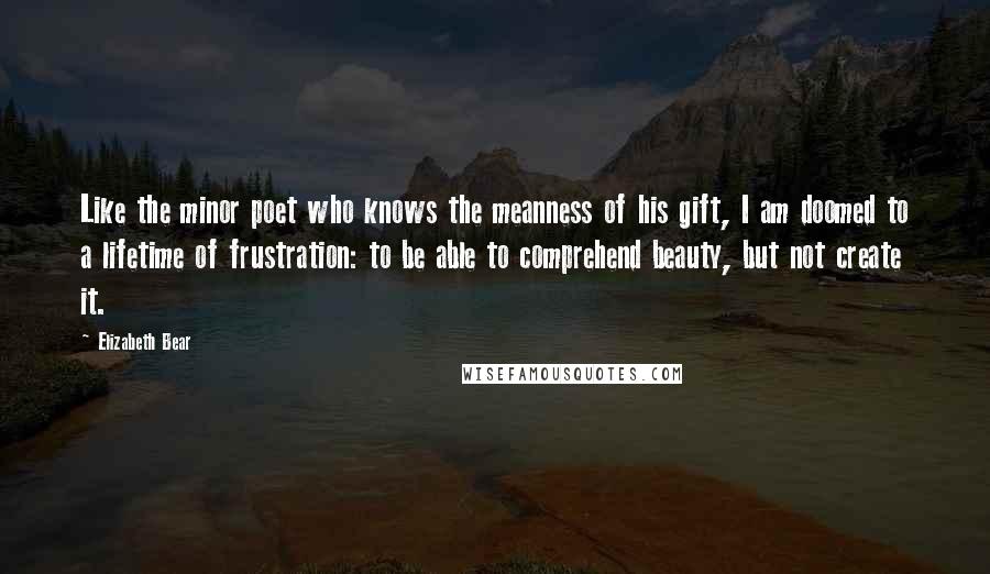 Elizabeth Bear Quotes: Like the minor poet who knows the meanness of his gift, I am doomed to a lifetime of frustration: to be able to comprehend beauty, but not create it.
