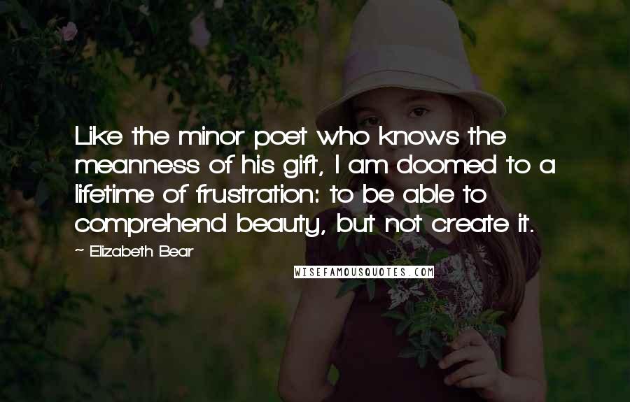 Elizabeth Bear Quotes: Like the minor poet who knows the meanness of his gift, I am doomed to a lifetime of frustration: to be able to comprehend beauty, but not create it.