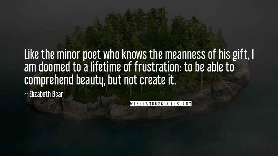 Elizabeth Bear Quotes: Like the minor poet who knows the meanness of his gift, I am doomed to a lifetime of frustration: to be able to comprehend beauty, but not create it.
