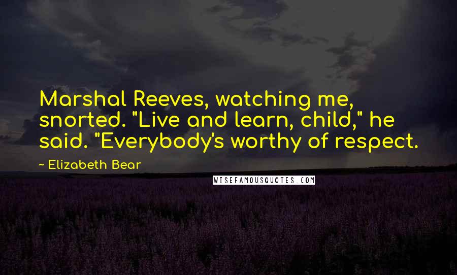 Elizabeth Bear Quotes: Marshal Reeves, watching me, snorted. "Live and learn, child," he said. "Everybody's worthy of respect.