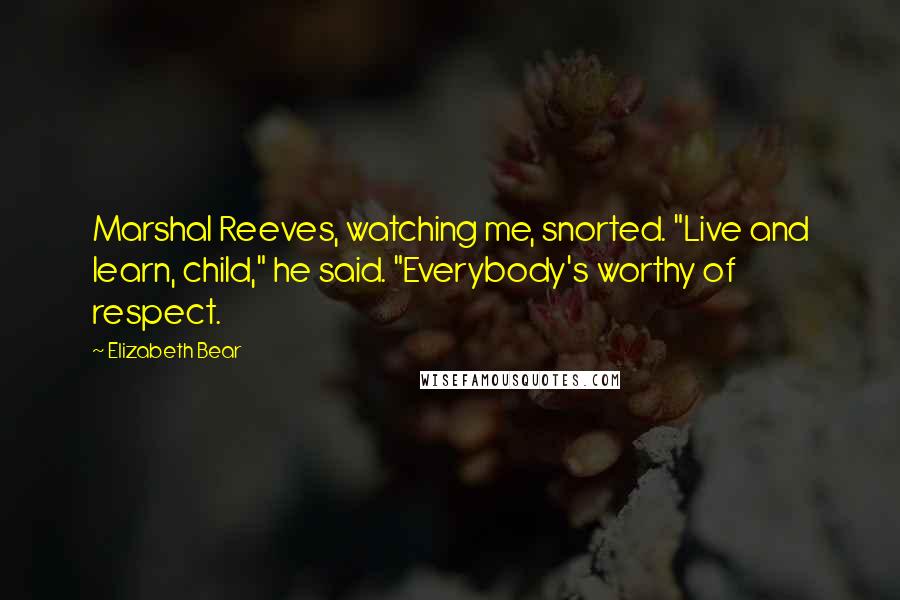 Elizabeth Bear Quotes: Marshal Reeves, watching me, snorted. "Live and learn, child," he said. "Everybody's worthy of respect.