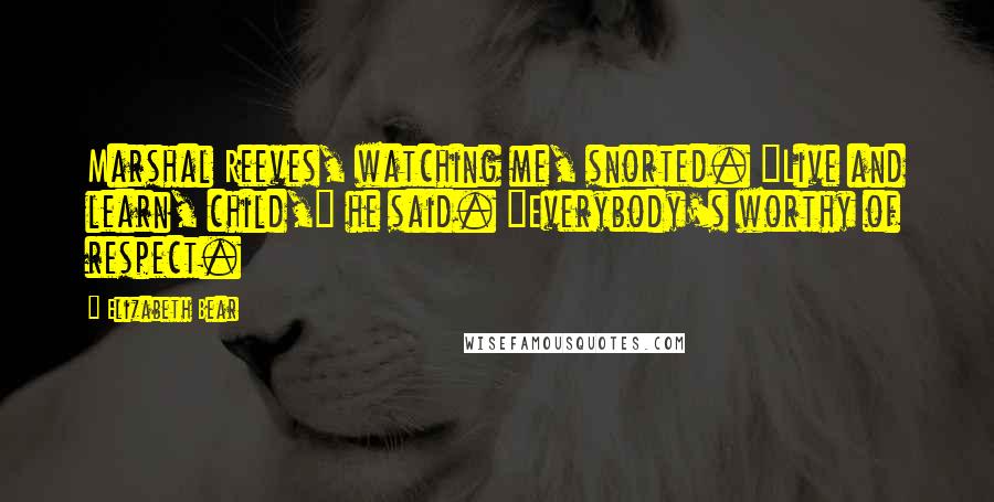 Elizabeth Bear Quotes: Marshal Reeves, watching me, snorted. "Live and learn, child," he said. "Everybody's worthy of respect.