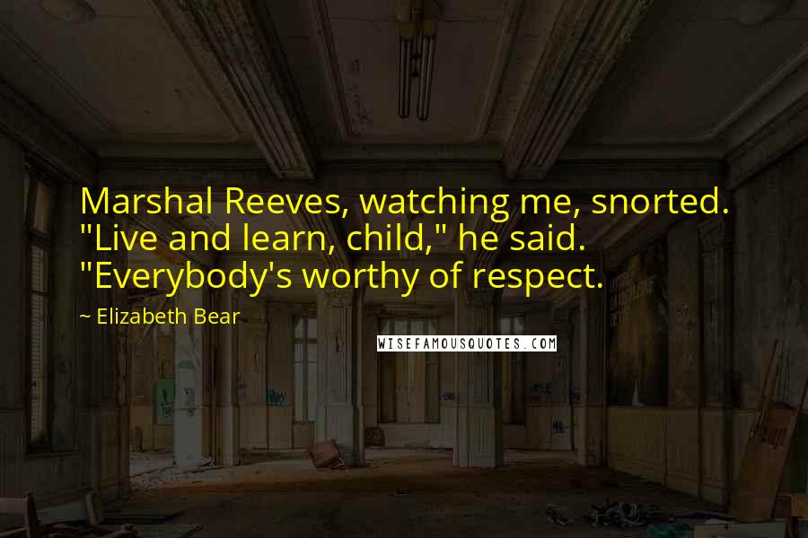 Elizabeth Bear Quotes: Marshal Reeves, watching me, snorted. "Live and learn, child," he said. "Everybody's worthy of respect.