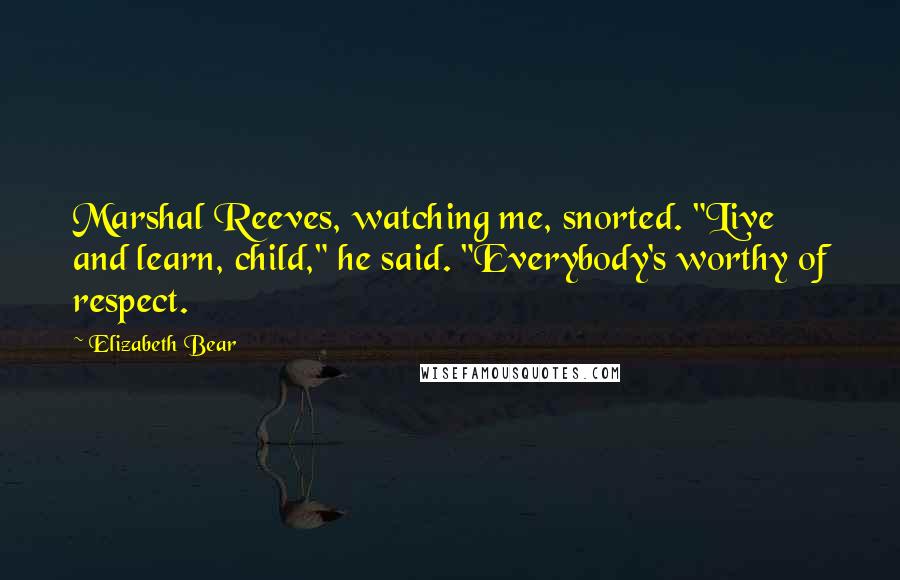 Elizabeth Bear Quotes: Marshal Reeves, watching me, snorted. "Live and learn, child," he said. "Everybody's worthy of respect.