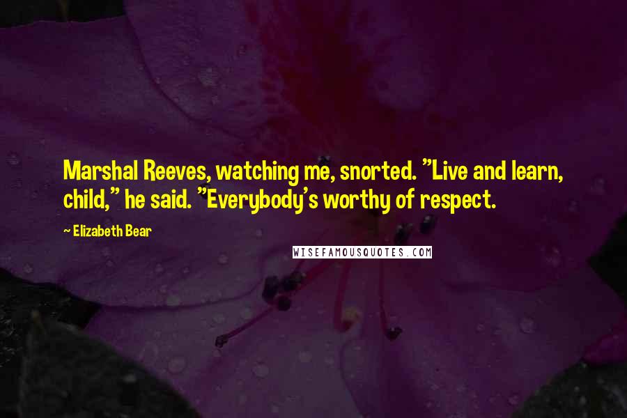 Elizabeth Bear Quotes: Marshal Reeves, watching me, snorted. "Live and learn, child," he said. "Everybody's worthy of respect.