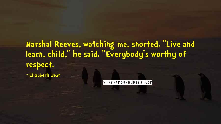 Elizabeth Bear Quotes: Marshal Reeves, watching me, snorted. "Live and learn, child," he said. "Everybody's worthy of respect.