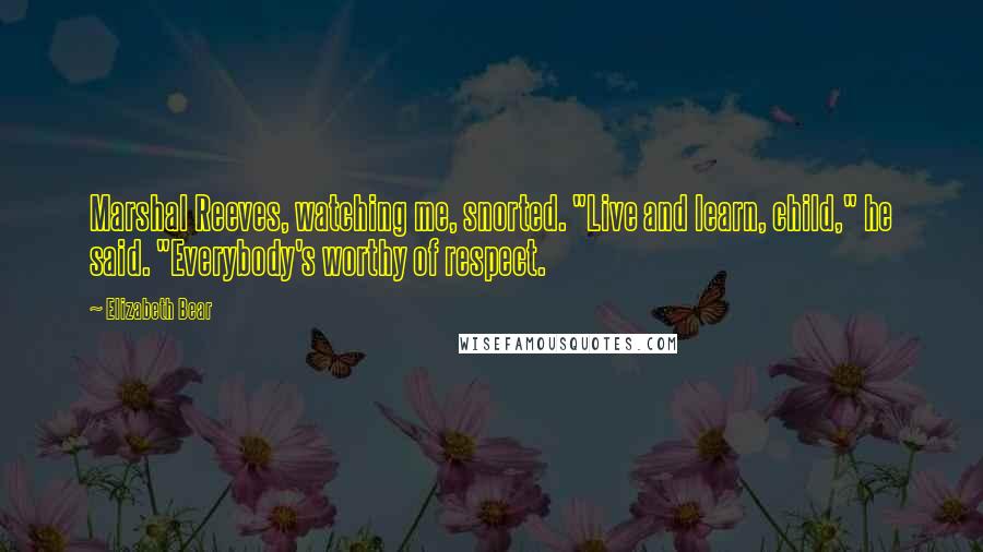 Elizabeth Bear Quotes: Marshal Reeves, watching me, snorted. "Live and learn, child," he said. "Everybody's worthy of respect.