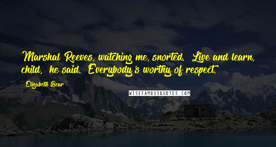 Elizabeth Bear Quotes: Marshal Reeves, watching me, snorted. "Live and learn, child," he said. "Everybody's worthy of respect.