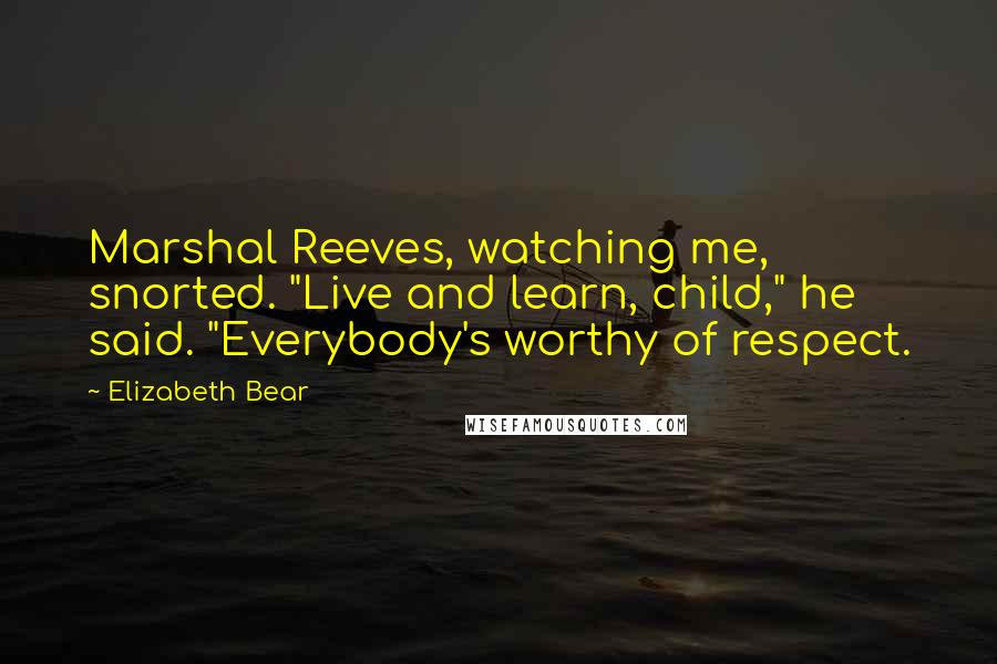 Elizabeth Bear Quotes: Marshal Reeves, watching me, snorted. "Live and learn, child," he said. "Everybody's worthy of respect.